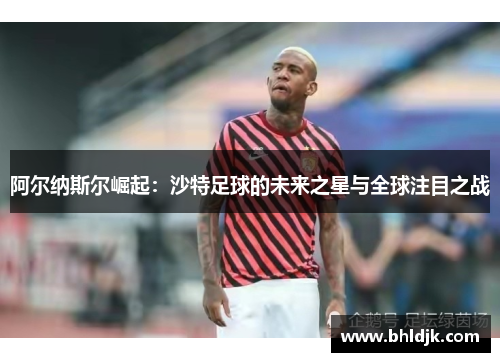 阿尔纳斯尔崛起：沙特足球的未来之星与全球注目之战