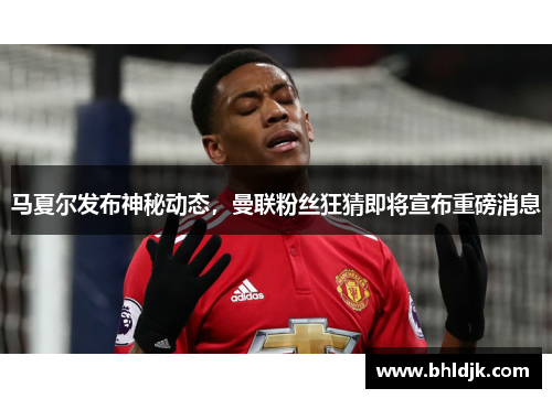马夏尔发布神秘动态，曼联粉丝狂猜即将宣布重磅消息
