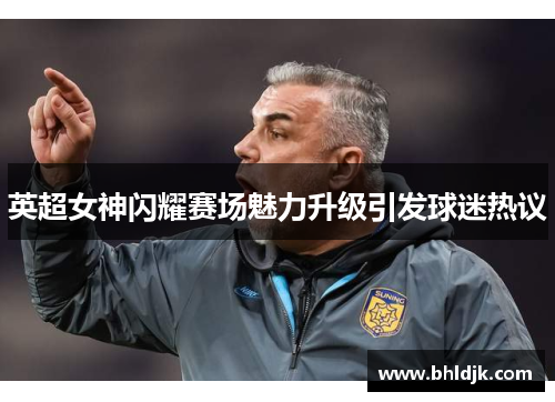 英超女神闪耀赛场魅力升级引发球迷热议