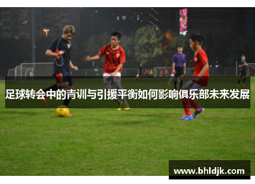 足球转会中的青训与引援平衡如何影响俱乐部未来发展