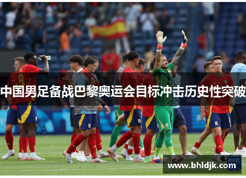中国男足备战巴黎奥运会目标冲击历史性突破